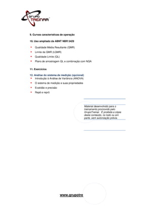 9. Curvas características de operação

10. Uso ampliado da ABNT NBR 5429

    Qualidade Média Resultante (QMR)
    Limite da QMR (LQMR)
    Qualidade Limite (QL)
    Plano de amostragem QL e combinação com NQA


11. Exercícios

12. Análise do sistema de medição (opcional)
     Introdução à Análise de Variância (ANOVA)
    O sistema de medição e suas propriedades
    Exatidão e precisão
    Repê e reprô




                                                 Material desenvolvido para o
                                                 treinamento promovido pelo
                                                 GrupoTreinar. É proibida a cópia
                                                 deste conteúdo, no todo ou em
                                                 parte, sem autorização prévia.




                            www.grupotreinar.com.br
 