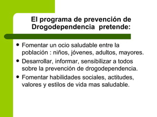 El programa de prevención de Drogodependencia  pretende: Fomentar un ocio saludable entre la población : niños, jóvenes, adultos, mayores. Desarrollar, informar, sensibilizar a todos sobre la prevención de drogodependencia. Fomentar habilidades sociales, actitudes, valores y estilos de vida mas saludable. 