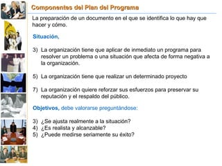 Componentes del Plan del Programa La preparación de un documento en el que se identifica lo que hay que hacer y cómo. Situación,   La organización tiene que aplicar de inmediato un programa para resolver un problema o una situación que afecta de forma negativa a la organización. La organización tiene que realizar un determinado proyecto La organización quiere reforzar sus esfuerzos para preservar su reputación y el respaldo del público. Objetivos,  debe valorarse preguntándose: ¿Se ajusta realmente a la situación? ¿Es realista y alcanzable? ¿Puede medirse seriamente su éxito? 
