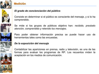Medición El grado de concienciación del público Consiste en determinar si el público es consciente del mensaje, y si lo ha comprendido. Se mide si los grupos de públicos objetivo han:  recibido, prestado atención, comprendido y retenido los mensajes . Para poder obtener información precisa se puede hacer uso de herramientas tales como las encuestas. De la exposición del mensaje Contabilizar las apariciones en prensa, radio y televisión, es una de las formas para evaluar los programas de RP. Los recuentos miden la aceptación en los medios de comunicación. 