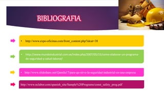 • http://www.expo-oficinas.com/front_content.php?idcat=38
• http://www.mundoindustrial.com.ve/index.php/2007/05/15/como-elaborar-un-programa-
de-seguridad-y-salud-laboral/
• http://www.slideshare.net/Qamila17/para-qu-sirve-la-seguridad-industrial-en-una-empresa
http://www.nclabor.com/spanish_site/Sample%20Programs/const_safety_prog.pdf
 
