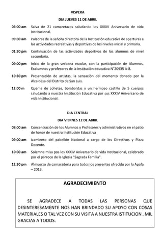 VISPERA
DIA JUEVES 11 DE ABRIL
06:00 am Salva de 21 camaretazos saludando los XXXIV Aniversario de vida
Institucional.
09:00 am Palabras de la señora directora de la Institución educativa de aperturas a
las actividades recreativas y deportivas de los niveles inicial y primaria.
01:30 pm Continuación de las actividades deportivas de los alumnos de nivel
secundaria.
09:00 pm Inicio de la gran verbena escolar, con la participación de Alumnos,
Exalumnos y profesores de la institución educativa N°20935 A-8.
10:30 pm Presentación de artistas, la sensación del momento donado por la
Alcaldesa del Distrito de San Luis.
12:00 m Quema de cohetes, bombardas y un hermoso castillo de 5 cuerpos
saludando a nuestra Institución Educativa por sus XXXIV Aniversario de
vida Institucional.
DIA CENTRAL
DIA VIERNES 12 DE ABRIL
08:00 am Concentración de los Alumnos y Profesores y administrativos en el patio
de honor de nuestra Institución Educativa
09:00 am Izamiento del pabellón Nacional a cargo de los Directivos y Plaza
Docente.
10:00 am Solemne misa pos los XXXIV Aniversario de vida Institucional, celebrado
por el párroco de la Iglesia “Sagrada Familia”.
12:30 pm Almuerzo de camaradería para todos los presentes ofrecido por la Apafa
– 2019.
AGRADECIMIENTO
SE AGRADECE A TODAS LAS PERSONAS QUE
DESINTERESAMENTE NOS HAN BRINDADO SU APOYO CON COSAS
MATERIALES O TAL VEZ CON SU VISITA A NUESTRA ISTITUCION , MIL
GRACIAS A TODOS.
 