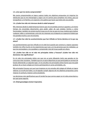 1.5. ¿Con qué me siento comprometido?
Me siento comprometido en lograr superar todos mis objetivos propuestos sin importar los
obstáculos que se me interpongan y seguir con mi camino para completar mis metas, para así
enorgullecer a mi familia y en especial a mis padres que hacen que todo esto sea posible.
1.6. ¿Cuáles han sido mis intereses desde la edad tempana?
Mis intereses desde la edad temprana fueron que me encantaba construir juguetes y al mismo
tiempo me encantaba desarmarlos para poder saber de qué estaban hechos y cómo
funcionaban, también me atraía mucho lo que era el cine ya que era muy creativo para realizar
cualquier video o cortometraje y otro de mis intereses era el deporte en especial el futbol que
me gustaba mucho y aun me encanta.
1.7. ¿Cuáles han sido los acontecimientos que han influido en forma decisiva en lo que soy
ahora?
Los acontecimientos que han influido en mi vida fue la pasión por construir y reparar aparatos
también me influí mucho en las experiencias que tuve y en las personas que me rodeaban, ya
que me aconsejaban y me ayudaban a comprender más de lo que puedo ser ahora.
1.8. ¿Cuáles han sido en mi vida mis principales éxitos y fracasos? ¿Cuáles han sido mis
decisiones más significativas?
En mi vida mis principales éxitos son que era un gran dibujante tanto que ganaba en los
concursos inter escolares. También que era un gran deportista ya que participaba en torneos de
karate obteniendo un segundo lugar. En los estudios mis principales éxitos fueron que me pude
graduar de un buen colegio así mismo participando en varias actividades, etc.
Mis principales fracasos son que tuve tropiezos en mis estudios del colegio eh fallado en lograr
obtener un triunfo de futbol, no eh logrado cumplir algunos de mis objetivos propuestos como
mejorar mi actitud y mejorar como estudiante.
Las decisiones más significativas que eh tenido fue que carrera seguir en mi vida universitaria y
por qué quise seguirla.
1.9. Árbol genealógico (incluir impresión).
 