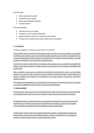 Mis Amenazas
 Altos costos de educación
 Competencia de trabajo
 Pocas oportunidades laborales
 Falta de tiempo
Mis oportunidades
 Diversas carreras a escoger
 Trabajos en otros campos disponibles
 Oportunidad de estudiar en una buena Universidad
 El apoyo de mis padres para poder realizar otras actividades
4. TU LEGADO.
Escriba un epígrafe, o el discurso que se diría en tu funeral.
Quiero hablar sobre una persona memorable, noble, sencilla y a la vez maravillosa, cuya partida
ha dejado un gran dolor y vacío en el corazón de todos aquellos que la tratamos de alguna forma,
ya que siempre dejó en todos nosotros una huella del amor y disposición para ayudar y consolar
a quien lo necesitaba, aún a pesar de sus propias penas.
Un hombre en toda su extensión de la palabra, padre excepcional, un excelente compañero de
trabajo quien siempre aporto con todo su apoyo y ayuda aún en los momentos más difíciles que
les tocó vivir.
Justo y objetivo nunca puso sus intereses personales por encima de la razón y con eso logró
ganarse el corazón de todos nosotros. Creo que hablo en nombre de todos cuando digo que lo
vamos a extrañar pero siempre lo recordaremos con mucho cariño y una sonrisa, como él lo
hubiera querido.
En fin daremos la despedida a un gran ingeniero mecánico que enorgulleció al país con sus logros
y nos dejó un legado de siempre luchar a pesar de las dificultades.
5. CONCLUSIONES
Mi proyecto de vida consiste en una esquematización clave que representa el pasado presente
y la proyección de mi futuro el cual se organiza en base de procesos continuos de orden.
La elaboración de mi proyecto de vida es una experiencia hermosa ya que me ha permitido
recordar lo que ha sido mi vida como una experiencia maravillosa, al igual como también
poder visualizar una proyección futura apegada a nuevas expectativas.
A través de la construcción de un proyecto de vida se puede ir visualizando el pasado que
hemos vivido y así en base a esto poder planificar un futuro favorable en el cual podamos
organizar nuestras vidas y tener un mejor orden para vivirla.
 