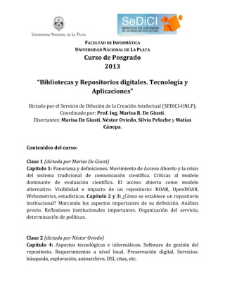 FACULTAD DE INFORMÁTICA
UNIVERSIDAD NACIONAL DE LA PLATA
Curso de Posgrado
2013
“Bibliotecas y Repositorios digitales. Tecnología y
Aplicaciones”
Dictado por el Servicio de Difusión de la Creación Intelectual (SEDICI-UNLP).
Coordinado por: Prof. Ing. Marisa R. De Giusti.
Disertantes: Marisa De Giusti, Néstor Oviedo, Silvia Peloche y Matías
Cánepa.
Contenidos del curso:
Clase 1 (dictada por Marisa De Giusti)
Capítulo 1: Panorama y definiciones. Movimiento de Acceso Abierto y la crisis
del sistema tradicional de comunicación científica. Críticas al modelo
dominante de evaluación científica. El acceso abierto como modelo
alternativo. Visibilidad e impacto de un repositorio: ROAR, OpenDOAR,
Webometrics, estadísticas. Capítulo 2 y 3: ¿Cómo se establece un repositorio
institucional? Marcando los aspectos importantes de su definición. Análisis
previo. Reflexiones institucionales importantes. Organización del servicio,
determinación de políticas.
Clase 2 (dictada por Néstor Oviedo)
Capítulo 4: Aspectos tecnológicos e informáticos. Software de gestión del
repositorio. Requerimientos a nivel local. Preservación digital. Servicios:
búsqueda, exploración, autoarchivo, DSI, citas, etc.
 