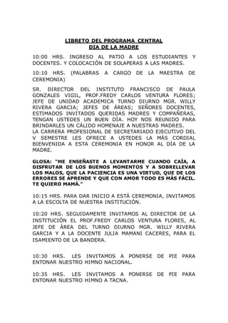 LIBRETO DEL PROGRAMA CENTRAL
DIA DE LA MADRE
10:00 HRS. INGRESO AL PATIO A LOS ESTUDIANTES Y
DOCENTES. Y COLOCACIÓN DE SOLAPERAS A LAS MADRES.
10:10 HRS. (PALABRAS A CARGO DE LA MAESTRA DE
CEREMONIA)
SR. DIRECTOR DEL INSTITUTO FRANCISCO DE PAULA
GONZALES VIGIL, PROF.FREDY CARLOS VENTURA FLORES;
JEFE DE UNIDAD ACADEMICA TURNO DIURNO MGR. WILLY
RIVERA GARCIA; JEFES DE ÁREAS; SEÑORES DOCENTES,
ESTIMADOS INVITADOS QUERIDAS MADRES Y COMPAÑERAS,
TENGAN USTEDES UN BUEN DÍA. HOY NOS REUNIDO PARA
BRINDARLES UN CÁLIDO HOMENAJE A NUESTRAS MADRES.
LA CARRERA PROFESIONAL DE SECRETARIADO EJECUTIVO DEL
V SEMESTRE LES OFRECE A USTEDES LA MÁS CORDIAL
BIENVENIDA A ESTA CEREMONIA EN HONOR AL DÍA DE LA
MADRE.
GLOSA: “ME ENSEÑASTE A LEVANTARME CUANDO CAÍA, A
DISFRUTAR DE LOS BUENOS MOMENTOS Y A SOBRELLEVAR
LOS MALOS, QUE LA PACIENCIA ES UNA VIRTUD, QUE DE LOS
ERRORES SE APRENDE Y QUE CON AMOR TODO ES MÁS FÁCIL.
TE QUIERO MAMÁ.”
10:15 HRS. PARA DAR INICIO A ESTÁ CEREMONIA, INVITAMOS
A LA ESCOLTA DE NUESTRA INSTITUCIÓN.
10:20 HRS. SEGUIDAMENTE INVITAMOS AL DIRECTOR DE LA
INSTITUCIÓN EL PROF.FREDY CARLOS VENTURA FLORES, AL
JEFE DE ÁREA DEL TURNO DIURNO MGR. WILLY RIVERA
GARCIA Y A LA DOCENTE JULIA MAMANI CACERES, PARA EL
ISAMIENTO DE LA BANDERA.
10:30 HRS. LES INVITAMOS A PONERSE DE PIE PARA
ENTONAR NUESTRO HIMNO NACIONAL.
10:35 HRS. LES INVITAMOS A PONERSE DE PIE PARA
ENTONAR NUESTRO HIMNO A TACNA.
 