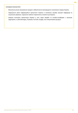Програма діяльності Кабінету Міністрів України | 2020 103
ОЧІКУВАНІ РЕЗУЛЬТАТИ
1. Виконання річних програмних заходів із забезпечення міжнародного позитивного іміджу України.
2. Підвищення рівня інформаційної присутності України в іноземних засобах масової інформації та
соціальних мережах, подолання хибних стереотипів у ставленні до України.
3. Широка культурна презентація України у світі через медійні та онлайн-платформи з великою
аудиторією, а саме Вікіпедію, Facebook, YouTube, Google, інші спеціалізовані ресурси.
 