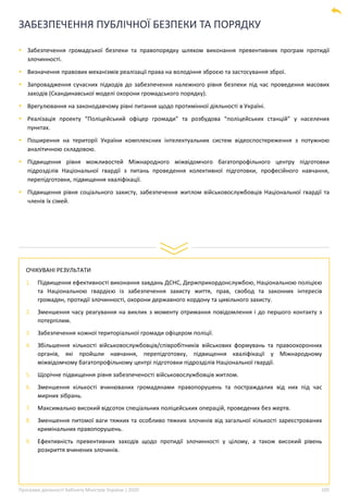 Програма діяльності Кабінету Міністрів України | 2020 105
ЗАБЕЗПЕЧЕННЯ ПУБЛІЧНОЇ БЕЗПЕКИ ТА ПОРЯДКУ
▪ Забезпечення громадської безпеки та правопорядку шляхом виконання превентивних програм протидії
злочинності.
▪ Визначення правових механізмів реалізації права на володіння зброєю та застосування зброї.
▪ Запровадження сучасних підходів до забезпечення належного рівня безпеки під час проведення масових
заходів (Скандинавської моделі охорони громадського порядку).
▪ Врегулювання на законодавчому рівні питання щодо протимінної діяльності в Україні.
▪ Реалізація проекту “Поліцейський офіцер громади” та розбудова “поліцейських станцій” у населених
пунктах.
▪ Поширення на території України комплексних інтелектуальних систем відеоспостереження з потужною
аналітичною складовою.
▪ Підвищення рівня можливостей Міжнародного міжвідомчого багатопрофільного центру підготовки
підрозділів Національної гвардії з питань проведення колективної підготовки, професійного навчання,
перепідготовки, підвищення кваліфікації.
▪ Підвищення рівня соціального захисту, забезпечення житлом військовослужбовців Національної гвардії та
членів їх сімей.
ОЧІКУВАНІ РЕЗУЛЬТАТИ
1. Підвищення ефективності виконання завдань ДСНС, Держприкордонслужбою, Національною поліцією
та Національною гвардією із забезпечення захисту життя, прав, свобод та законних інтересів
громадян, протидії злочинності, охорони державного кордону та цивільного захисту.
2. Зменшення часу реагування на виклик з моменту отримання повідомлення і до першого контакту з
потерпілим.
3. Забезпечення кожної територіальної громади офіцером поліції.
4. Збільшення кількості військовослужбовців/співробітників військових формувань та правоохоронних
органів, які пройшли навчання, перепідготовку, підвищення кваліфікації у Міжнародному
міжвідомчому багатопрофільному центрі підготовки підрозділів Національної гвардії.
5. Щорічне підвищення рівня забезпеченості військовослужбовців житлом.
6. Зменшення кількості вчинюваних громадянами правопорушень та постраждалих від них під час
мирних зібрань.
7. Максимально високий відсоток спеціальних поліцейських операцій, проведених без жертв.
8. Зменшення питомої ваги тяжких та особливо тяжких злочинів від загальної кількості зареєстрованих
кримінальних правопорушень.
9. Ефективність превентивних заходів щодо протидії злочинності у цілому, а також високий рівень
розкриття вчинених злочинів.
 