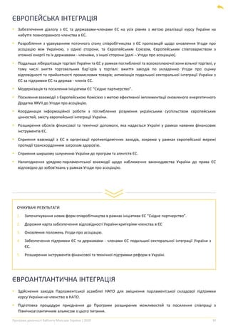 Програма діяльності Кабінету Міністрів України | 2020 14
ЄВРОПЕЙСЬКА ІНТЕГРАЦІЯ
▪ Забезпечення діалогу з ЄС та державами-членами ЄС на усіх рівнях з метою реалізації курсу України на
набуття повноправного членства в ЄС.
▪ Розроблення з урахуванням поточного стану співробітництва з ЄС пропозицій щодо оновлення Угоди про
асоціацію між Україною, з однієї сторони, та Європейським Союзом, Європейським співтовариством з
атомної енергії та їх державами - членами, з іншої сторони (далі – Угода про асоціацію).
▪ Подальша лібералізація торгівлі України та ЄС у рамках поглибленої та всеохоплюючої зони вільної торгівлі, у
тому числі зняття торговельних бар’єрів у торгівлі: вжиття заходів по укладенню Угоди про оцінку
відповідності та прийнятності промислових товарів; активізація подальшої секторальної інтеграції України з
ЄС за підтримки ЄС та держав - членів ЄС.
▪ Модернізація та посилення Ініціативи ЄС “Східне партнерство”.
▪ Посилення взаємодії з Європейською Комісією з метою ефективної імплементації оновленого енергетичного
Додатка XXVII до Угоди про асоціацію.
▪ Координація інформаційної роботи з поглиблення розуміння українським суспільством європейських
цінностей, змісту європейської інтеграції України.
▪ Розширення обсягів фінансової та технічної допомоги, яка надається Україні у рамках наявних фінансових
інструментів ЄС.
▪ Сприяння взаємодії з ЄС в організації протиепідемічних заходів, зокрема у рамках європейської мережі
протидії транскордонним загрозам здоров'ю.
▪ Сприяння ширшому залученню України до програм та агентств ЄС.
▪ Налагодження урядово-парламентської взаємодії щодо наближення законодавства України до права ЄС
відповідно до зобов’язань у рамках Угоди про асоціацію.
ОЧІКУВАНІ РЕЗУЛЬТАТИ
1. Започаткування нових форм співробітництва в рамках ініціативи ЄС “Східне партнерство”.
2. Дорожня карта забезпечення відповідності України критеріям членства в ЄС
3. Оновлення положень Угоди про асоціацію.
4. Забезпечення підтримки ЄС та державами - членами ЄС подальшої секторальної інтеграції України з
ЄС.
5. Розширення інструментів фінансової та технічної підтримки реформ в Україні.
ЄВРОАНТЛАНТИЧНА ІНТЕГРАЦІЯ
▪ Здійснення заходів Парламентської асамблеї НАТО для зміцнення парламентської складової підтримки
курсу України на членство в НАТО.
▪ Підготовка процедури приєднання до Програми розширених можливостей та посилення співпраці з
Північноатлантичним альянсом з цього питання.
 