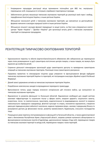 Програма діяльності Кабінету Міністрів України | 2020 24
4. Унормування процедури реєстрації місця проживання потенційно для 800 тис. внутрішньо
переміщених осіб, покращення їх інтеграції у приймаючі територіальні громади.
5. Забезпечення доступу мешканців тимчасово окупованих територій до реалізації своїх прав і свобод,
передбачених Конституцією України, в інших регіонах України.
6. Збільшення чисельності дітей з тимчасово окупованих територій, що навчаються за дистанційною
формою навчання в закладах середньої освіти в інших регіонах України.
7. Збільшення кількості закладів фахової передвищої та вищої освіти, на базі яких утворюються освітні
центри “Крим―Україна” і “Донбас―Україна” для організації вступу дітей з тимчасово окупованих
територій за спрощеною процедурою.
РЕІНТЕГРАЦІЯ ТИМЧАСОВО ОКУПОВАНИХ ТЕРИТОРІЙ
▪ Удосконалення переліку та обсягів (вартості/ваги/кількості) обмежених або заборонених до переміщення
через лінію розмежування та до/з гуманітарно-логістичних центрів товарів, а також товарів, які можуть бути
віднесені до особистих речей.
▪ Сприяння діяльності міжнародних організацій щодо гуманітарного доступу та проведенню гуманітарних
операцій на тимчасово окупованих територіях. Реалізація плану гуманітарного реагування.
▪ Підтримка приватних та міжнародних ініціатив щодо утворення та функціонування фондів відбудови
тимчасово окупованих територій України та територій, які постраждали внаслідок збройної агресії Російської
Федерації.
▪ Дієвий захист державних активів на тимчасово окупованих територіях України.
▪ Розроблення комплексних заходів із впровадження перехідного правосуддя.
▪ Врегулювання питань щодо порядку вчинення нотаріальних дій стосовно майна, що залишилося на
тимчасово окупованих територіях.
▪ Відновлення та розвиток Донецької та Луганської областей. Відновлення необхідної для людей життєво
важливої інфраструктури та соціальних послуг у сферах освіти, охорони здоров’я, соціального захисту,
енергетики, тепло- та газопостачання, транспорту, водопостачання та водовідведення, екології та охорони
навколишнього природного середовища, фізичної культури та спорту, економічне відновлення, створення
умов для підвищення рівня зайнятості населення, надання підтримки мікро-, малому і середньому бізнесу та
розширення доступу до фінансових послуг, розвитку промисловості, будівництва, сільського господарства
тощо.
▪ Покращення умов перетину лінії розмежування в Донецькій та Луганській областях, а також адміністративної
межі з Автономною Республікою Крим у Херсонській області, зокрема шляхом належного облаштування та
функціонування контрольних пунктів в’їзду/виїзду, удосконалення порядку в’їзду осіб, переміщення товарів
на тимчасово окуповані території та виїзду осіб, переміщення товарів з таких територій.
 