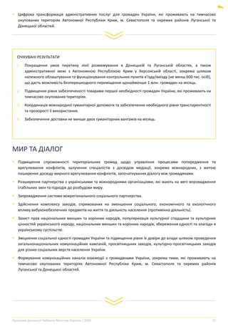 Програма діяльності Кабінету Міністрів України | 2020 25
ОЧІКУВАНІ РЕЗУЛЬТАТИ
1. Покращення умов перетину лінії розмежування в Донецькій та Луганській областях, а також
адміністративної межі з Автономною Республікою Крим у Херсонській області, зокрема шляхом
належного облаштування та функціонування контрольних пунктів в’їзду/виїзду (не менш 600 тис. осіб),
що дасть можливість безперешкодного переміщення щонайменше 1 млн. громадян на місяць.
2. Підвищення рівня забезпеченості товарами першої необхідності громадян України, які проживають на
тимчасово окупованих територіях.
3. Координація міжнародної гуманітарної допомоги та забезпечення необхідного рівня транспарентності
та прозорості її використання.
4. Забезпечення доставки не менше двох гуманітарних вантажів на місяць.
▪ Цифрова трансформація адміністративних послуг для громадян України, які проживають на тимчасово
окупованих територіях Автономної Республіки Крим, м. Севастополя та окремих районів Луганської та
Донецької областей.
МИР ТА ДІАЛОГ
▪ Підвищення спроможності територіальних громад щодо управління процесами попередження та
врегулювання конфліктів, залучення спеціалістів з досвідом медіації, зокрема міжнародних, з метою
поширення досвіду мирного врегулювання конфліктів, започаткування діалогу між громадянами.
▪ Розширення партнерства з українськими та міжнародними організаціями, які мають на меті впровадження
стабільних змін та підходів до розбудови миру.
▪ Запровадження системи міжрегіонального соціального партнерства.
▪ Здійснення комплексу заходів, спрямованих на зменшення соціального, економічного та екологічного
впливу вибухонебезпечних предметів на життя та діяльність населення (протимінна діяльність).
▪ Захист прав національних меншин та корінних народів, популяризація культурної спадщини та культурних
цінностей українського народу, національних меншин та корінних народів, збереження єдності та злагоди в
українському суспільстві.
▪ Зміцнення соціальної єдності громадян України та підвищення рівня їх довіри до влади шляхом проведення
загальнонаціональних комунікаційних кампаній, просвітницьких заходів, культурно-просвітницьких заходів
для різних соціальних верств населення України.
▪ Формування комунікаційних каналів взаємодії з громадянами України, зокрема тими, які проживають на
тимчасово окупованих територіях Автономної Республіки Крим, м. Севастополя та окремих районів
Луганської та Донецької областей.
 