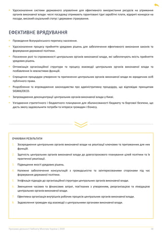 Програма діяльності Кабінету Міністрів України | 2020 28
ЕФЕКТИВНЕ ВРЯДУВАННЯ
▪ Проведення Всеукраїнського перепису населення.
▪ Удосконалення процесу прийняття урядових рішень для забезпечення ефективного виконання законів та
формування державної політики.
▪ Посилення ролі та спроможності центральних органів виконавчої влади, які забезпечують якість прийняття
урядових рішень.
▪ Оптимізація організаційної структури та процесу взаємодії центральних органів виконавчої влади та
позбавлення їх невластивих функцій.
▪ Спрощення процедури утворення та припинення центральних органів виконавчої влади як юридичних осіб
публічного права.
▪ Розроблення та впровадження законодавства про адміністративну процедуру, що відповідає принципам
SIGMA/OECD.
▪ Запровадження деконцентрації центральних органів виконавчої влади у Києві.
▪ Узгодження стратегічного і бюджетного планування для збалансованості бюджету та боргової безпеки, що
дасть змогу задовольнити потреби та інтереси громадян і бізнесу.
ОЧІКУВАНІ РЕЗУЛЬТАТИ
1. Зосередження центральних органів виконавчої влади на реалізації ключових та притаманних для них
функцій.
2. Здатність центральних органів виконавчої влади до довгострокового планування цілей політики та їх
практичної реалізації.
3. Підвищення якості урядових рішень.
4. Належне забезпечення консультацій з громадськістю та заінтересованими сторонами під час
формування державної політики.
5. Уніфікація підходів до організаційної структури центральних органів виконавчої влади.
6. Зменшення часових та фінансових затрат, пов’язаних з утворенням, реорганізацією та ліквідацією
центральних органів виконавчої влади.
7. Ефективна організація внутрішніх робочих процесів центральних органів виконавчої влади.
8. Задоволення громадян від взаємодії з центральними органами виконавчої влади.
▪ Удосконалення системи державного управління для ефективного використання ресурсів на утримання
органів виконавчої влади: чесні посадовці отримають гарантовані гідні заробітні плати, відкриті конкурси на
посади, високий соціальний статус і державне страхування.
 