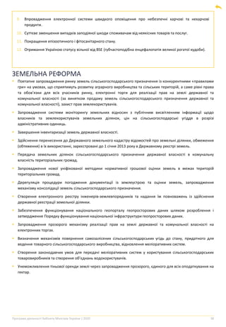 Програма діяльності Кабінету Міністрів України | 2020 38
9. Впровадження електронної системи швидкого оповіщення про небезпечні харчові та нехарчові
продукти.
10. Суттєве зменшення випадків заподіяної шкоди споживачам від неякісних товарів та послуг.
11. Покращення епізоотичного і фітосанітарного стану.
12. Отримання Україною статусу вільної від BSE (губчастоподібна енцефалопатія великої рогатої худоби).
ЗЕМЕЛЬНА РЕФОРМА
▪ Поетапне запровадження ринку земель сільськогосподарського призначення із конкурентними «правилами
гри» на умовах, що сприятимуть розвитку аграрного виробництва та сільських територій, а саме рівні права
та обов’язки для всіх учасників ринку, електронні торги для реалізації прав на землі державної та
комунальної власності (за винятком продажу земель сільськогосподарського призначення державної та
комунальної власності), захист прав землекористувачів.
▪ Запровадження системи моніторингу земельних відносин з публічним висвітленням інформації щодо
власників та землекористувачів земельних ділянок, цін на сільськогосподарські угіддя в розрізі
адміністративних одиниць.
▪ Завершення інвентаризації земель державної власності.
▪ Здійснення перенесення до Державного земельного кадастру відомостей про земельні ділянки, обмеження
(обтяження) в їх використанні, зареєстровані до 1 січня 2013 року в Державному реєстрі земель.
▪ Передача земельних ділянок сільськогосподарського призначення державної власності в комунальну
власність територіальних громад.
▪ Запровадження нової уніфікованої методики нормативної грошової оцінки земель в межах територій
територіальних громад.
▪ Дерегуляція процедури погодження документації із землеустрою та оцінки земель, запровадження
механізму консолідації земель сільськогосподарського призначення.
▪ Створення електронного реєстру інженерів-землевпорядників та надання їм повноважень із здійснення
державної реєстрації земельної ділянки.
▪ Забезпечення функціонування національного геопорталу геопросторових даних шляхом розроблення і
затвердження Порядку функціонування національної інфраструктури геопросторових даних.
▪ Запровадження прозорого механізму реалізації прав на землі державної та комунальної власності на
електронних торгах.
▪ Визначення механізмів повернення самозалісених сільськогосподарських угідь до стану, придатного для
ведення товарного сільськогосподарського виробництва, відновлення меліоративних систем.
▪ Створення законодавчих умов для передачі меліоративних систем у користування сільськогосподарських
товаровиробників та створення об’єднань водокористувачів.
▪ Унеможливлення тіньової оренди землі через запровадження прозорого, єдиного для всіх оподаткування на
гектар.
 