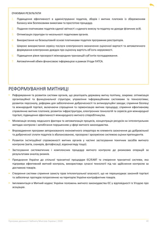 Програма діяльності Кабінету Міністрів України | 2020 45
ОЧІКУВАНІ РЕЗУЛЬТАТИ
1. Підвищення ефективності в адмініструванні податків, зборів і митних платежів із збереженням
балансу між безпековими вимогами та простотою процедур.
2. Подання платниками податків єдиної звітності з єдиного внеску та податку на доходи фізичних осіб.
3. Оптимізація структури та чисельності податкових органів.
4. Використання на безкоштовній основі платниками податків програмних реєстраторів.
5. Широке використання сервісу послуги електронного визначення оціночної вартості та автоматичного
формування електронних довідок про оціночну вартість об’єкта нерухомості.
6. Підвищення рівня прозорості міжнародних транзакцій суб’єктів господарювання.
7. Автоматичний обмін фінансовою інформацією в рамках Угоди FATCA.
РЕФОРМУВАННЯ МИТНИЦІ
▪ Реформування та розвиток системи органів, що реалізують державну митну політику, зокрема: оптимізація
організаційної та функціональної структури; управління інформаційними системами та технологіями;
розвиток персоналу, реформи для забезпечення доброчесності та антикорупційні заходи; сприяння безпеці
та міжнародній торгівлі, включаючи спрощення та гармонізацію митних процедур; сприяння ефективному
справлянню митних платежів; розвиток інфраструктури, електронних технологій та сервісів для міжнародної
торгівлі; підвищення ефективності міжнародного митного співробітництва.
▪ Мінімізація впливу людського фактора та автоматизація процесів, концентрація ресурсів на інтелектуальних
методах контролю і запобігання порушенням у сфері митного законодавства.
▪ Впровадження програми авторизованого економічного оператора як елемента заохочення до добровільної
та доброчесної сплати податків із збалансованою, прозорою і зрозумілою системою оцінки претендентів.
▪ Розвиток інституційної спроможності митних органів у частині застосування технічних засобів митного
контролю (вагів, сканерів, фотофіксації, відеонагляду тощо).
▪ Застосування систематичних і комплексних процедур митного контролю до ризикових операцій за
результатами аналізу ризиків.
▪ Приєднання України до спільної транзитної процедури ЄС/ЄАВТ та створення транзитної системи, яка
підтримує ефективний митний контроль, використовує сучасні технології під час здійснення контролю за
доставкою товарів.
▪ Створення системи сприяння захисту прав інтелектуальної власності, що не перешкоджає законній торгівлі
та забезпечує протидію потраплянню на територію України контрафактних товарів.
▪ Імплементація в Митний кодекс України положень митного законодавства ЄС у відповідності із Угодою про
асоціацію.
 