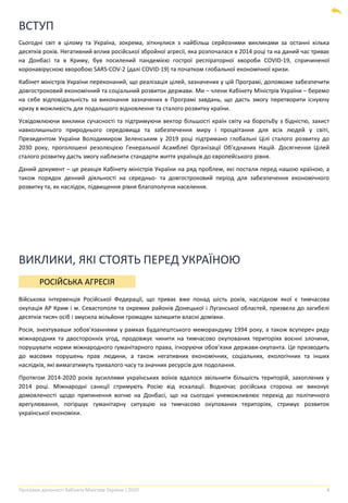Програма діяльності Кабінету Міністрів України | 2020 4
ВСТУП
Сьогодні світ в цілому та Україна, зокрема, зіткнулися з найбільш серйозними викликами за останні кілька
десятків років. Негативний вплив російської збройної агресії, яка розпочалася в 2014 році та на даний час триває
на Донбасі та в Криму, був посилений пандемією гострої респіраторної хвороби COVID-19, спричиненої
коронавірусною хворобою SARS-COV-2 (далі COVID-19) та початком глобальної економічної кризи.
Кабінет міністрів України переконаний, що реалізація цілей, зазначених у цій Програмі, допоможе забезпечити
довгостроковий економічний та соціальний розвиток держави. Ми – члени Кабінету Міністрів України – беремо
на себе відповідальність за виконання зазначених в Програмі завдань, що дасть змогу перетворити існуючу
кризу в можливість для подальшого відновлення та сталого розвитку країни.
Усвідомлюючи виклики сучасності та підтримуючи вектор більшості країн світу на боротьбу з бідністю, захист
навколишнього природнього середовища та забезпечення миру і процвітання для всіх людей у світі,
Президентом України Володимиром Зеленським у 2019 році підтримано глобальні Цілі сталого розвитку до
2030 року, проголошені резолюцією Генеральної Асамблеї Організації Об’єднаних Націй. Досягнення Цілей
сталого розвитку дасть змогу наблизити стандарти життя українців до європейського рівня.
Даний документ – це реакція Кабінету міністрів України на ряд проблем, які постали перед нашою країною, а
також порядок денний діяльності на середньо- та довгостроковий період для забезпечення економічного
розвитку та, як наслідок, підвищення рівня благополуччя населення.
РОСІЙСЬКА АГРЕСІЯ
Військова інтервенція Російської Федерації, що триває вже понад шість років, наслідком якої є тимчасова
окупація АР Крим і м. Севастополя та окремих районів Донецької і Луганської областей, призвела до загибелі
десятків тисяч осіб і змусила мільйони громадян залишити власні домівки.
Росія, знехтувавши зобов’язаннями у рамках Будапештського меморандуму 1994 року, а також всупереч ряду
міжнародних та двосторонніх угод, продовжує чинити на тимчасово окупованих територіях воєнні злочини,
порушувати норми міжнародного гуманітарного права, ігноруючи обов’язки держави-окупанта. Це призводить
до масових порушень прав людини, а також негативних економічних, соціальних, екологічних та інших
наслідків, які вимагатимуть тривалого часу та значних ресурсів для подолання.
Протягом 2014-2020 років зусиллями українських воїнів вдалося звільнити більшість територій, захоплених у
2014 році. Міжнародні санкції стримують Росію від ескалації. Водночас російська сторона не виконує
домовленості щодо припинення вогню на Донбасі, що на сьогодні унеможливлює перехід до політичного
врегулювання, погіршує гуманітарну ситуацію на тимчасово окупованих територіях, стримує розвиток
української економіки.
ВИКЛИКИ, ЯКІ СТОЯТЬ ПЕРЕД УКРАЇНОЮ
 