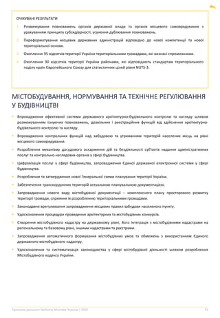 Програма діяльності Кабінету Міністрів України | 2020 55
ОЧІКУВАНІ РЕЗУЛЬТАТИ
1. Розмежування повноважень органів державної влади та органів місцевого самоврядування з
урахуванням принципу субсидіарності, усунення дублювання повноважень.
2. Переформатування місцевих державних адміністрацій відповідно до нової компетенції та нової
територіальної основи.
3. Охоплення 95 відсотків території України територіальними громадами, які визнані спроможними.
4. Охоплення 90 відсотків території України районами, які відповідають стандартам територіального
поділу країн Європейського Союзу для статистичних цілей рівня NUTS-3.
МІСТОБУДУВАННЯ, НОРМУВАННЯ ТА ТЕХНІЧНЕ РЕГУЛЮВАННЯ
У БУДІВНИЦТВІ
▪ Впровадження ефективної системи державного архітектурно-будівельного контролю та нагляду шляхом
розмежуванням існуючих повноважень, дозвільних і реєстраційних функцій від здійснення архітектурно-
будівельного контролю та нагляду.
▪ Впровадження контрольних функцій над забудовою та утриманням територій населених місць на рівні
місцевого самоврядування.
▪ Розроблення механізму досудового оскарження дій та бездіяльності суб’єктів надання адміністративних
послуг та контрольно-наглядових органів у сфері будівництва.
▪ Цифровізація послуг у сфері будівництва, запровадження Єдиної державної електронної системи у сфері
будівництва.
▪ Розроблення та затвердження нової Генеральної схеми планування території України.
▪ Забезпечення транскордонних територій актуальною планувальною документацією.
▪ Запровадження нового виду містобудівної документації – комплексного плану просторового розвитку
території громади, сприяння їх розробленню територіальними громадами.
▪ Законодавче врегулювання запровадження місцевих правил забудови населеного пункту.
▪ Удосконалення процедури проведення архітектурних та містобудівних конкурсів.
▪ Створення містобудівного кадастру на державному рівні, його інтеграція з містобудівними кадастрами на
регіональному та базовому рівні, іншими кадастрами та реєстрами.
▪ Запровадження автоматичного формування містобудівних умов та обмежень з використанням Єдиного
державного містобудівного кадастру.
▪ Удосконалення та систематизація законодавства у сфері містобудівної діяльності шляхом розроблення
Містобудівного кодексу України.
 