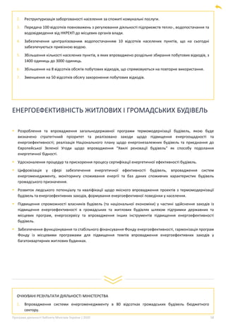 Програма діяльності Кабінету Міністрів України | 2020 58
2. Реструктуризація заборгованості населення за спожиті комунальні послуги.
3. Передача 100 відсотків повноважень з регулювання діяльності підприємств тепло-, водопостачання та
водовідведення від НКРЕКП до місцевих органів влади.
4. Забезпечення централізованим водопостачанням 10 відсотків населених пунктів, що на сьогодні
забезпечуються привізною водою.
5. Збільшення кількості населених пунктів, в яких впроваджено роздільне збирання побутових відходів, з
1400 одиниць до 3000 одиниць.
6. Збільшення на 8 відсотків обсягів побутових відходів, що спрямовуються на повторне використання.
7. Зменшення на 50 відсотків обсягу захоронення побутових відходів.
ЕНЕРГОЕФЕКТИВНІСТЬ ЖИТЛОВИХ І ГРОМАДСЬКИХ БУДІВЕЛЬ
▪ Розроблення та впровадження загальнодержавної програми термомодернізації будівель, якою буде
визначено стратегічний пріоритет та реалізовано заходи щодо підвищення енергоощадності та
енергоефективності; реалізація Національного плану щодо енергонезалежних будівель та приєднання до
Європейської Зеленої Угоди щодо впровадження “Хвилі реновації будівель” як способу подолання
енергетичної бідності.
▪ Удосконалення процедур та прискорення процесу сертифікації енергетичної ефективності будівель.
▪ Цифровізація у сфері забезпечення енергетичної ефективності будівель, впровадження систем
енергоменеджменту, моніторингу споживання енергії та баз даних споживчих характеристик будівель
громадського призначення.
▪ Розвиток людського потенціалу та кваліфікації щодо якісного впровадження проектів з термомодернізації
будівель та енергоефективних заходів, формування енергоефективної поведінки у населення.
▪ Підвищення спроможності власників будівель (та національної економіки) у частині здійснення заходів із
підвищення енергоефективності в громадських та житлових будівлях шляхом підтримки державних та
місцевих програм, енергосервісу та впровадження інших інструментів підвищення енергоефективності
будівель.
▪ Забезпечення функціонування та стабільного фінансування Фонду енергоефективності, гармонізація програм
Фонду із місцевими програмами для підвищення темпів впровадження енергоефективних заходів у
багатоквартирних житлових будинках.
ОЧІКУВАНІ РЕЗУЛЬТАТИ ДІЯЛЬНОСТІ МІНІСТЕРСТВА
1. Впровадження системи енергоменеджменту в 80 відсотках громадських будівель бюджетного
сектору.
 