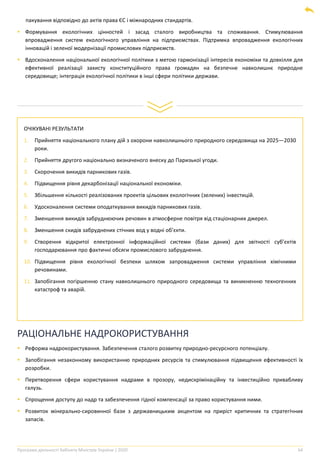 Програма діяльності Кабінету Міністрів України | 2020 64
ОЧІКУВАНІ РЕЗУЛЬТАТИ
1. Прийняття національного плану дій з охорони навколишнього природного середовища на 2025―2030
роки.
2. Прийняття другого національно визначеного внеску до Паризької угоди.
3. Скорочення викидів парникових газів.
4. Підвищення рівня декарбонізації національної економіки.
5. Збільшення кількості реалізованих проектів цільових екологічних (зелених) інвестицій.
6. Удосконалення системи оподаткування викидів парникових газів.
7. Зменшення викидів забруднюючих речовин в атмосферне повітря від стаціонарних джерел.
8. Зменшення скидів забруднених стічних вод у водні об’єкти.
9. Створення відкритої електронної інформаційної системи (бази даних) для звітності суб’єктів
господарювання про фактичні обсяги промислового забруднення.
10. Підвищення рівня екологічної безпеки шляхом запровадження системи управління хімічними
речовинами.
11. Запобігання погіршенню стану навколишнього природного середовища та виникненню техногенних
катастроф та аварій.
пакування відповідно до актів права ЄС і міжнародних стандартів.
▪ Формування екологічних цінностей і засад сталого виробництва та споживання. Стимулювання
впровадження систем екологічного управління на підприємствах. Підтримка впровадження екологічних
інновацій і зеленої модернізації промислових підприємств.
▪ Вдосконалення національної екологічної політики з метою гармонізації інтересів економіки та довкілля для
ефективної реалізації захисту конституційного права громадян на безпечне навколишнє природне
середовище; інтеграція екологічної політики в інші сфери політики держави.
РАЦІОНАЛЬНЕ НАДРОКОРИСТУВАННЯ
▪ Реформа надрокористування. Забезпечення сталого розвитку природно-ресурсного потенціалу.
▪ Запобігання незаконному використанню природних ресурсів та стимулювання підвищення ефективності їх
розробки.
▪ Перетворення сфери користування надрами в прозору, недискрімінаційну та інвестиційно привабливу
галузь.
▪ Спрощення доступу до надр та забезпечення гідної компенсації за право користування ними.
▪ Розвиток мінерально-сировинної бази з державницьким акцентом на приріст критичних та стратегічних
запасів.
 