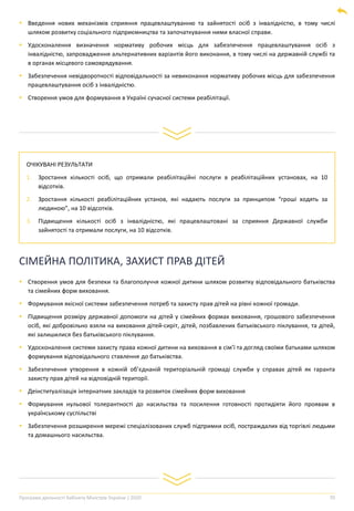 Програма діяльності Кабінету Міністрів України | 2020 70
▪ Введення нових механізмів сприяння працевлаштуванню та зайнятості осіб з інвалідністю, в тому числі
шляхом розвитку соціального підприємництва та започаткування ними власної справи.
▪ Удосконалення визначення нормативу робочих місць для забезпечення працевлаштування осіб з
інвалідністю, запровадження альтернативних варіантів його виконання, в тому числі на державній службі та
в органах місцевого самоврядування.
▪ Забезпечення невідворотності відповідальності за невиконання нормативу робочих місць для забезпечення
працевлаштування осіб з інвалідністю.
▪ Створення умов для формування в Україні сучасної системи реабілітації.
ОЧІКУВАНІ РЕЗУЛЬТАТИ
1. Зростання кількості осіб, що отримали реабілітаційні послуги в реабілітаційних установах, на 10
відсотків.
2. Зростання кількості реабілітаційних установ, які надають послуги за принципом “гроші ходять за
людиною”, на 10 відсотків.
3. Підвищення кількості осіб з інвалідністю, які працевлаштовані за сприяння Державної служби
зайнятості та отримали послуги, на 10 відсотків.
СІМЕЙНА ПОЛІТИКА, ЗАХИСТ ПРАВ ДІТЕЙ
▪ Створення умов для безпеки та благополуччя кожної дитини шляхом розвитку відповідального батьківства
та сімейних форм виховання.
▪ Формування якісної системи забезпечення потреб та захисту прав дітей на рівні кожної громади.
▪ Підвищення розміру державної допомоги на дітей у сімейних формах виховання, грошового забезпечення
осіб, які добровільно взяли на виховання дітей-сиріт, дітей, позбавлених батьківського піклування, та дітей,
які залишилися без батьківського піклування.
▪ Удосконалення системи захисту права кожної дитини на виховання в сім’ї та догляд своїми батьками шляхом
формування відповідального ставлення до батьківства.
▪ Забезпечення утворення в кожній об’єднаній територіальній громаді служби у справах дітей як гаранта
захисту прав дітей на відповідній території.
▪ Деінституалізація інтернатних закладів та розвиток сімейних форм виховання
▪ Формування нульової толерантності до насильства та посилення готовності протидіяти його проявам в
українському суспільстві
▪ Забезпечення розширення мережі спеціалізованих служб підтримки осіб, постраждалих від торгівлі людьми
та домашнього насильства.
 