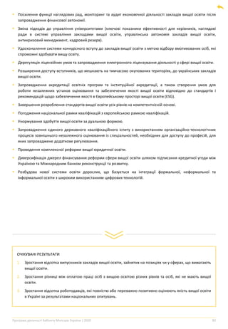 Програма діяльності Кабінету Міністрів України | 2020 83
▪ Посилення функції наглядових рад, моніторинг та аудит економічної діяльності закладів вищої освіти після
запровадження фінансової автономії.
▪ Зміна підходів до управління університетами (ключові показники ефективності для керівників, наглядові
ради в системі управління закладами вищої освіти, управлінська автономія закладів вищої освіти,
антикризовий менеджмент, кадровий резерв).
▪ Удосконалення системи конкурсного вступу до закладів вищої освіти з метою відбору вмотивованих осіб, які
спроможні здобувати вищу освіту.
▪ Дерегуляція ліцензійних умов та запровадження електронного ліцензування діяльності у сфері вищої освіти.
▪ Розширення доступу вступників, що мешкають на тимчасово окупованих територіях, до українських закладів
вищої освіти.
▪ Запровадження акредитації освітніх програм та інституційної акредитації, а також створення умов для
роботи незалежних установ оцінювання та забезпечення якості вищої освіти відповідно до стандартів і
рекомендацій щодо забезпечення якості в Європейському просторі вищої освіти (ESG).
▪ Завершення розроблення стандартів вищої освіти усіх рівнів на компетентнісній основі.
▪ Погодження національної рамки кваліфікацій з європейською рамкою кваліфікацій.
▪ Унормування здобуття вищої освіти за дуальною формою.
▪ Запровадження єдиного державного кваліфікаційного іспиту з використанням організаційно-технологічних
процесів зовнішнього незалежного оцінювання із спеціальностей, необхідних для доступу до професій, для
яких запроваджене додаткове регулювання.
▪ Проведення комплексної реформи вищої юридичної освіти.
▪ Диверсифікація джерел фінансування реформи сфери вищої освіти шляхом підписання кредитної угоди між
Україною та Міжнародним банком реконструкції та розвитку.
▪ Розбудова нової системи освіти дорослих, що базується на інтеграції формальної, неформальної та
інформальної освіти з широким використанням цифрових технологій.
ОЧІКУВАНІ РЕЗУЛЬТАТИ
1. Зростання відсотка випускників закладів вищої освіти, зайнятих на позиціях чи у сферах, що вимагають
вищої освіти.
2. Зростання різниці між оплатою праці осіб з вищою освітою різних рівнів та осіб, які не мають вищої
освіти.
3. Зростання відсотка роботодавців, які повністю або переважно позитивно оцінюють якість вищої освіти
в Україні за результатами національних опитувань.
 