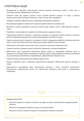 Програма діяльності Кабінету Міністрів України | 2020 87
СПОРТИВНА НАЦІЯ
▪ Затвердження та реалізація довгострокової політики розвитку вітчизняного спорту, у тому числі із
залученням суб’єктів громадянського суспільства.
▪ Створення умов для надання сучасних послуг засобами фізичної культури та спорту в регіонах
України, доступних для всіх верств населення, у тому числі для осіб з інвалідністю.
▪ Розбудова спортивної інфраструктури, що відповідає міжнародним стандартам.
▪ Популяризація здорового способу життя, сприяння руховій активності всіх вікових груп.
▪ Визначення основних державних соціальних гарантій щодо надання послуг у сфері фізичної культури і
спорту.
▪ Розроблення та впровадження стандартів якості фізкультурно-оздоровчої послуги.
▪ Стимулювання приватної ініціативи із залученням громадян до оздоровчої рухової активності, залучення
суб’єктів недержавних форм власності до реалізації державного замовлення послуг.
▪ Сприяння розвитку дитячо-юнацького та резервного спорту як фундаменту майбутніх спортивних досягнень
країни, у тому числі шляхом поетапного збільшення розміру заробітної плати тренерам.
▪ Забезпечення гідних умов та рівня оплати праці, соціальних гарантій для працівників галузі.
▪ Створення умов для підвищення рівня інституційної спроможності спортивних федерацій.
▪ Забезпечення участі спортсменів національних збірних команд на міжнародній спортивній арені та
проведення на території України міжнародних спортивних змагань. Дієва підтримка вітчизняних спортсменів
під час підготовки до Олімпійських, Паралімпійських, Дефлімпійських та Всесвітніх ігор.
▪ Сприяння меценатській діяльності для підтримки сфери спорту.
▪ Розвиток спортивної науки та медицини, вдосконалення медичного забезпечення фізичної культури та
спорту.
▪ Удосконалення законодавства щодо антидопінгової діяльності у спорті, посилення спроможності
Національного антидопінгового центру для лабораторних досліджень допінг-проб за міжнародними
стандартами.
ОЧІКУВАНІ РЕЗУЛЬТАТИ
1. Збільшення щороку на 1 відсоток чисельності громадян, які мають достатній рівень оздоровчої рухової
активності.
2. Збільшення міжнародних спортивних змагань на території України.
3. Збільшення кількості отриманих медалей на міжнародних спортивних змаганнях.
 