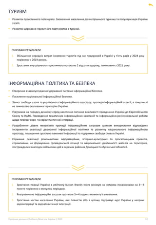 Програма діяльності Кабінету Міністрів України | 2020 93
ТУРИЗМ
▪ Розвиток туристичного потенціалу. Заохочення населення до внутрішнього туризму та популяризація України
у світі.
▪ Розвиток державно-приватного партнерства в туризмі.
ОЧІКУВАНІ РЕЗУЛЬТАТИ
1. Збільшення середніх витрат іноземних туристів під час подорожей в Україні у п’ять разів у 2024 році
порівняно з 2019 роком.
2. Зростання внутрішнього туристичного потоку на 2 відсотки щороку, починаючи з 2021 року.
ІНФОРМАЦІЙНА ПОЛІТИКА ТА БЕЗПЕКА
▪ Створення взаємоузгодженої державної системи інформаційної безпеки.
▪ Посилення національної інформаційної безпеки.
▪ Захист свободи слова та українського інформаційного простору, протидія інформаційній агресії, в тому числі
на тимчасово окупованих територіях України.
▪ Підтримка на порядку денному серед населення питання важливості приєднання України до Європейського
Союзу та НАТО. Проведення тематичних інформаційних кампаній та інформаційно-роз’яснювальної роботи
щодо переваг євро- та євроатлантичної інтеграції.
▪ Розроблення дієвих механізмів протидії інформаційним загрозам шляхом використання відповідних
інструментів реалізації державної інформаційної політики та розвитку національного інформаційного
простору, поширення суспільно важливої інформації та підтримки свободи слова в Україні.
▪ Сприяння реалізації різноманітних інформаційних, історико-культурних та просвітницьких проектів,
спрямованих на формування громадянської позиції та національної ідентичності жителів на територіях,
постраждалих внаслідок військових дій в окремих районах Донецької та Луганської областей.
ОЧІКУВАНІ РЕЗУЛЬТАТИ
1. Зростання позиції України в рейтингу Nation Brands Index мінімум за чотирма показниками на 3―4
пункти порівняно з минулим періодом.
2. Реагування на інформаційні загрози протягом 3―4 годин з моменту їх виявлення.
3. Зростання частки населення України, яке повністю або в цілому підтримує курс України у напрямі
євроінтеграції та євроатлантичної інтеграції.
 