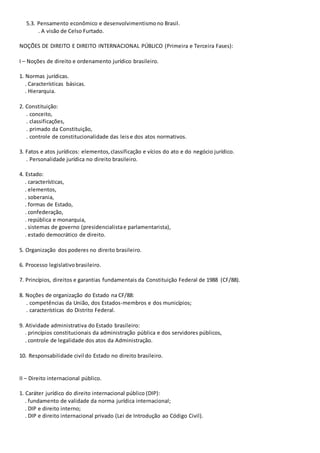 5.3. Pensamento econômico e desenvolvimentismono Brasil.
. A visão de Celso Furtado.
NOÇÕES DE DIREITO E DIREITO INTERNACIONAL PÚBLICO (Primeira e Terceira Fases):
I – Noções de direito e ordenamento jurídico brasileiro.
1. Normas jurídicas.
. Características básicas.
. Hierarquia.
2. Constituição:
. conceito,
. classificações,
. primado da Constituição,
. controle de constitucionalidade das leise dos atos normativos.
3. Fatos e atos jurídicos: elementos,classificação e vícios do ato e do negócio jurídico.
. Personalidade jurídica no direito brasileiro.
4. Estado:
. características,
. elementos,
. soberania,
. formas de Estado,
. confederação,
. república e monarquia,
. sistemas de governo (presidencialistae parlamentarista),
. estado democrático de direito.
5. Organização dos poderes no direito brasileiro.
6. Processo legislativobrasileiro.
7. Princípios, direitos e garantias fundamentais da Constituição Federal de 1988 (CF/88).
8. Noções de organização do Estado na CF/88:
. competências da União, dos Estados-membros e dos municípios;
. características do Distrito Federal.
9. Atividade administrativa do Estado brasileiro:
. princípios constitucionais da administração pública e dos servidores públicos,
. controle de legalidade dos atos da Administração.
10. Responsabilidade civil do Estado no direito brasileiro.
II – Direito internacional público.
1. Caráter jurídico do direito internacional público (DIP):
. fundamento de validade da norma jurídica internacional;
. DIP e direito interno;
. DIP e direito internacional privado (Lei de Introdução ao Código Civil).
 
