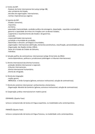 2. Fontes do DIP:
. Estatuto da Corte Internacional de Justiça (artigo 38);
. atos unilaterais do Estado;
. decisões de organizações internacionais;
. normas imperativas (jus cogens).
3. Sujeitos do DIP:
. Estados (conceito);
. requisitos;
. território;
. população (nacionalidade, condição jurídica do estrangeiro, deportação, expulsão e extradição);
. governo e capacidade de entrar em relações com os demais Estados;
. surgimento e reconhecimento (de Estado e de governo);
. sucessão;
. responsabilidade internacional;
. jurisdição e imunidade de jurisdição;
. diplomatas e cônsules: privilégiose imunidades;
. organizações internacionais (definição, elementosconstitutivos, classificação, personalidade jurídica);
. Organização das Nações Unidas (ONU);
. Santa Sé e Estado da Cidade do Vaticano;
. Indivíduo.
4. Solução pacífica de controvérsias internacionais (artigo 33 da Carta da ONU):
. meios diplomáticos, políticos e jurisdicionais (arbitragem e tribunais internacionais).
5. Direito internacional dos direitos humanos:
. proteção (âmbito internacional e regional);
. tribunais internacionais;
. direito internacional humanitário;
. direito do refugiado.
6. Direito da integração:
. noções gerais;
. MERCOSUL e União Europeia (gênese,estrutura institucional, solução de controvérsias).
7. Direito do comércio internacional: conhecimentos elementares;
. Organização Mundial do Comércio (gênese,estrutura institucional, solução de controvérsias).
8. Cooperação jurídica internacional em matéria penal.
ESPANHOL (Quarta Fase):
Leitura e compreensão de textos em língua espanhola, na modalidade culta contemporânea.
FRANCÊS (Quarta Fase):
Leitura e compreensão de textos em língua francesa, na modalidade culta contemporânea.
 