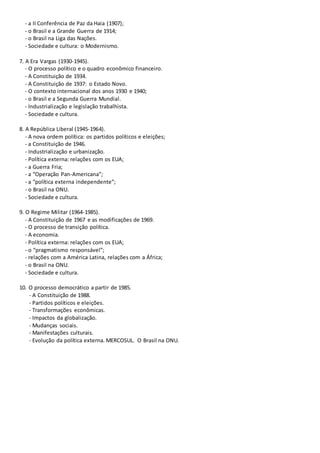 - a II Conferência de Paz da Haia (1907);
- o Brasil e a Grande Guerra de 1914;
- o Brasil na Liga das Nações.
- Sociedade e cultura: o Modernismo.
7. A Era Vargas (1930-1945).
- O processo político e o quadro econômico financeiro.
- A Constituição de 1934.
- A Constituição de 1937: o Estado Novo.
- O contexto internacional dos anos 1930 e 1940;
- o Brasil e a Segunda Guerra Mundial.
- Industrialização e legislação trabalhista.
- Sociedade e cultura.
8. A República Liberal (1945-1964).
- A nova ordem política: os partidos políticos e eleições;
- a Constituição de 1946.
- Industrialização e urbanização.
- Política externa: relações com os EUA;
- a Guerra Fria;
- a “Operação Pan-Americana”;
- a “política externa independente”;
- o Brasil na ONU.
- Sociedade e cultura.
9. O Regime Militar (1964-1985).
- A Constituição de 1967 e as modificações de 1969.
- O processo de transição política.
- A economia.
- Política externa: relações com os EUA;
- o “pragmatismo responsável”;
- relações com a América Latina, relações com a África;
- o Brasil na ONU.
- Sociedade e cultura.
10. O processo democrático a partir de 1985.
- A Constituição de 1988.
- Partidos políticos e eleições.
- Transformações econômicas.
- Impactos da globalização.
- Mudanças sociais.
- Manifestações culturais.
- Evolução da política externa. MERCOSUL. O Brasil na ONU.
 