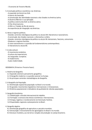 - O conceito de Terceiro Mundo.
5. A evolução política e econômica nas Américas.
- A expansão territorial nos EUA.
- A Guerra de Secessão.
- A constituição das identidades nacionais e dos Estados na América Latina.
- A doutrina Monroe e sua aplicação.
- A política externa dos EUA na América Latina.
- O Pan-Americanismo.
- A OEA e o Tratado do Rio de Janeiro.
- As experiências de integração nas Américas.
6. Ideias e regimes políticos.
- Grandes correntes ideológicas da política no século XIX: liberalismoe nacionalismo.
- A construção dos Estados nacionais: a Alemanha e a Itália.
- Grandes correntes ideológicas da política no século XX: democracia, fascismo, comunismo.
- Ditaduras e regimes fascistas.
- O novo nacionalismo e a questão do fundamentalismo contemporâneo.
- O liberalismono século XX.
7. A vida cultural.
- O movimento romântico.
- A cultura do imperialismo.
- As vanguardas européias.
- O modernismo.
- A pós-modernidade.
GEOGRAFIA (Primeira e Terceira Fases):
1. História da Geografia:
1.1 Expansão colonial e pensamento geográfico.
1.2 A Geografia moderna e a questão nacional na Europa.
1.3 As principais correntes metodológicas da Geografia.
2. A Geografia da População.
2.1 Distribuição espacial da população no Brasil e no mundo.
2.2 Os grandes movimentos migratórios internacionais e intranacionais.
2.3 Dinâmica populacional e indicadores da qualidade de vida das populações.
3. Geografia Econômica.
3.1 Globalização e divisão internacional do trabalho.
3.2 Formação e estrutura dos blocos econômicos internacionais.
3.3 Energia, logística e reordenamento territorial pós-fordista.
3.4 Disparidades regionais e planejamento no Brasil.
4. Geografia Agrária.
4.1 Distribuição geográfica da agricultura e pecuária mundiais.
4.2 Estruturação e funcionamento do agronegócio no Brasil e no mundo.
4.3 Estrutura fundiária, uso da terra e relações de produção no campo brasileiro.
 