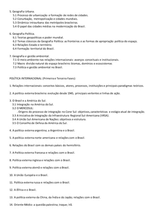 5. Geografia Urbana.
5.1 Processo de urbanização e formação de redes de cidades.
5.2 Conurbação, metropolização e cidades mundiais.
5.3 Dinâmica intraurbana das metrópoles brasileiras.
5.4 O papel das cidades médias na modernização do Brasil.
6. Geografia Política.
6.1 Teorias geopolíticas e poder mundial.
6.2 Temas clássicos da Geografia Política: as fronteiras e as formas de apropriação política do espaço.
6.3 Relações Estado e território.
6.4 Formação territorial do Brasil.
7. Geografia e gestão ambiental.
7.1 O meio ambiente nas relações internacionais: avanços conceituais e institucionais.
7.2 Macro divisão natural do espaço brasileiro: biomas, domínios e ecossistemas
7.3 Política e gestão ambiental no Brasil.
POLÍTICA INTERNACIONAL (Primeira e Terceira Fases):
1. Relações internacionais: conceitos básicos, atores, processos, instituições e principais paradigmas teóricos.
2. A política externa brasileira: evolução desde 1945, principais vertentes e linhas de ação.
3. O Brasil e a América do Sul.
3.1 Integração na América do Sul.
3.2 O MERCOSUL:
. Origens do processo de integração no Cone Sul: objetivos,características e estágio atual de integração.
3.3 A Iniciativa de Integração da Infraestrutura Regional Sul-Americana (IIRSA).
3.4 A União Sul-Americana de Nações: objetivos e estrutura.
3.5 O Conselho de Defesa da América do Sul.
4. A política externa argentina; a Argentina e o Brasil.
5. A política externa norte-americana e relações com o Brasil.
6. Relações do Brasil com os demais países do hemisfério.
7. A Política externa francesa e relações com o Brasil.
8. Política externa inglesa e relações com o Brasil.
9. Política externa alemã e relações com o Brasil.
10. A União Européia e o Brasil.
11. Política externa russa e relações com o Brasil.
12. A África e o Brasil.
13. A política externa da China, da Índia e do Japão; relações com o Brasil.
14. Oriente Médio: a questão palestina; Iraque; Irã.
 