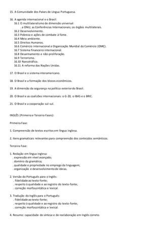 15. A Comunidade dos Países de Língua Portuguesa.
16. A agenda internacional e o Brasil:
16.1 O multilateralismo de dimensão universal:
. a ONU; as Conferências Internacionais; os órgãos multilaterais.
16.2 Desenvolvimento.
16.3 Pobreza e ações de combate à fome.
16.4 Meio ambiente.
16.5 Direitos Humanos.
16.6 Comércio internacional e Organização Mundial do Comércio (OMC).
16.7 Sistema financeiro internacional.
16.8 Desarmamento e não-proliferação.
16.9 Terrorismo.
16.10 Narcotráfico.
16.11 A reforma das Nações Unidas.
17. O Brasil e o sistema interamericano.
18. O Brasil e a formação dos blocos econômicos.
19. A dimensão da segurança na política exteriordo Brasil.
20. O Brasil e as coalizões internacionais: o G-20, o IBAS e o BRIC.
21. O Brasil e a cooperação sul-sul.
INGLÊS (Primeira e Terceira Fases):
Primeira Fase:
1. Compreensão de textos escritos em língua inglesa.
2. Itens gramaticais relevantes para compreensão dos conteúdos semânticos.
Terceira Fase:
1. Redação em língua inglesa:
. expressão em nível avançado;
. domínio da gramática;
. qualidade e propriedade no emprego da linguagem;
. organização e desenvolvimentode ideias.
2. Versão do Português para o Inglês:
. fidelidade ao texto-fonte;
. respeito à qualidade e ao registro do texto-fonte;
. correção morfossintática e lexical.
3. Tradução do Inglês para o Português:
. fidelidade ao texto-fonte;
. respeito à qualidade e ao registro do texto-fonte;
. correção morfossintática e lexical.
4. Resumo: capacidade de síntese e de reelaboração em Inglês correto.
 