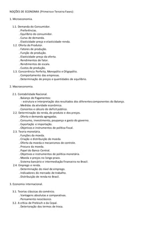 NOÇÕES DE ECONOMIA (Primeira e Terceira Fases):
1. Microeconomia.
1.1. Demanda do Consumidor.
. Preferências.
. Equilíbrio do consumidor.
. Curva de demanda.
. Elasticidade-preço e elasticidade-renda.
1.2. Oferta do Produtor.
. Fatores de produção.
. Função de produção.
. Elasticidade-preço da oferta.
. Rendimentos de fator.
. Rendimentos de escala.
. Custos de produção.
1.3. Concorrência Perfeita, Monopólio e Oligopólio.
. Comportamento das empresas.
. Determinação de preços e quantidades de equilíbrio.
2. Macroeconomia.
2.1. Contabilidade Nacional.
. Balanço de Pagamentos:
- estrutura e interpretação dos resultados dos diferentescomponentes do Balanço.
. Medidas da atividade econômica.
. Conceitos e cálculo do deficitpúblico.
2.2. Determinação da renda, do produto e dos preços.
. Oferta e demanda agregadas.
. Consumo, investimento, poupança e gasto do governo.
. Exportação e importação.
. Objetivos e instrumentos de política fiscal.
2.3. Teoria monetária.
. Funções da moeda.
. Criação e distribuição de moeda.
. Oferta da moeda e mecanismos de controle.
. Procura da moeda.
. Papel do Banco Central.
. Objetivos e instrumentos de política monetária.
. Moeda e preços no longo prazo.
. Sistema bancário e intermediação financeira no Brasil.
2.4. Emprego e renda.
. Determinação do nível de emprego.
. Indicadores do mercado de trabalho.
. Distribuição de renda no Brasil.
3. Economia internacional.
3.1. Teorias clássicas do comércio.
. Vantagens absolutas e comparativas.
. Pensamento neoclássico.
3.2. A crítica de Prebisch e da Cepal.
. Deterioração dos termos de troca.
 