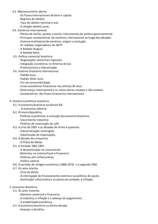 3.3. Macroeconomia aberta.
. Os fluxosinternacionais de bens e capital.
. Regimes de câmbio.
. Taxa de câmbio nominal e real.
. A relação câmbio-juros.
3.4. Comércio internacional.
. Efeitos de tarifas, quotas e outros instrumentos de política governamental.
. Principais características do comércio internacional ao longo das décadas.
. Sistema multilateral de comércio: origem e evolução.
. As rodadas negociadores do GATT.
. A Rodada Uruguai.
. A Rodada Doha.
3.5. Política comercial brasileira.
. Negociações comerciais regionais.
. Integração econômica na América do Sul.
. Protecionismo e liberalização.
3.6. Sistema financeiro internacional.
. Padrão-ouro.
. Padrão dólar-ouro.
. Fim da conversibilidade.
. Crises econômico-financeiras nos últimos 20 anos.
. Governança internacional e os novos atores estatais e não-estatais.
. Características dos fluxos financeiros internacionais.
4. História econômica brasileira.
4.1. A economia brasileira no Século XIX.
. A economia cafeeira.
4.2. Primeira República.
. Políticas econômicas e evolução da economia brasileira.
. Crescimento industrial.
. Políticas de valorização do café.
4.3. A crise de 1929 e as décadas de trinta e quarenta.
. Industrialização restringida.
. Substituição de importações.
4.4. A década dos cinquenta.
. O Plano de Metas.
4.5. O Período 1962-1967.
. A desaceleração no crescimento.
. Reformas no sistema fiscal e financeiro.
. Políticas anti-inflacionárias.
. Política salarial.
4.6. O período do milagre econômico (1968-1973) e o segundo PND.
4.7. Os anos oitenta.
. Crise da dívida.
. A interrupção do financiamento externo e as políticas de ajuste.
. Aceleração inflacionária e os planos de combate à inflação.
5. Economia Brasileira.
5.1. Os anos noventa.
. Abertura comercial e financeira.
. A indústria, a inflação e o balanço de pagamentos.
. A estabilidade econômica.
5.2. A economia brasileira na última década.
. Avanços e desafios.
 