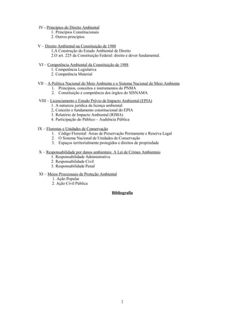 IV - Princípios do Direito Ambiental
1. Princípios Constitucionais
2. Outros princípios
V – Direito Ambiental na Constituição de 1988
1,A Construção do Estado Ambiental de Direito
2.O art. 225 da Constituição Federal: direito e dever fundamental.
VI – Competência Ambiental da Constituição de 1988
1. Competência Legislativa
2. Competência Material
VII – A Política Nacional do Meio Ambiente e o Sistema Nacional do Meio Ambiente
1. Princípios, conceitos e instrumentos do PNMA
2. Constituição e competência dos órgãos do SISNAMA
VIII – Licenciamento e Estudo Prévio de Impacto Ambiental (EPIA)
1. A natureza jurídica da licença ambiental.
2, Conceito e fundamento constitucional do EPIA
3. Relatório de Impacto Ambiental (RIMA)
4. Participação do Público – Audiência Pública
IX – Florestas e Unidades de Conservação
1. Código Florestal: Áreas de Preservação Permanente e Reserva Legal
2. O Sistema Nacional de Unidades de Conservação
3. Espaços territorialmente protegidos e direitos de propriedade
X – Responsabilidade por danos ambientais: A Lei de Crimes Ambientais
1. Responsabilidade Administrativa
2. Responsabilidade Civil
3. Responsabilidade Penal
XI – Meios Processuais de Proteção Ambiental
1. Ação Popular
2. Ação Civil Pública
Bibliografia
2
 