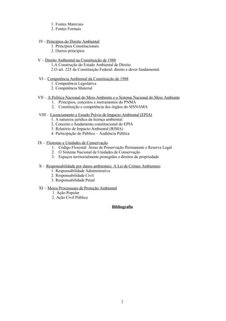 1. Fontes Materiais
2. Fontes Formais
IV - Princípios do Direito Ambiental
1. Princípios Constitucionais
2. Outros princípios
V – Direito Ambiental na Constituição de 1988
1,A Construção do Estado Ambiental de Direito
2.O art. 225 da Constituição Federal: direito e dever fundamental.
VI – Competência Ambiental da Constituição de 1988
1. Competência Legislativa
2. Competência Material
VII – A Política Nacional do Meio Ambiente e o Sistema Nacional do Meio Ambiente
1. Princípios, conceitos e instrumentos do PNMA
2. Constituição e competência dos órgãos do SISNAMA
VIII – Licenciamento e Estudo Prévio de Impacto Ambiental (EPIA)
1. A natureza jurídica da licença ambiental.
2, Conceito e fundamento constitucional do EPIA
3. Relatório de Impacto Ambiental (RIMA)
4. Participação do Público – Audiência Pública
IX – Florestas e Unidades de Conservação
1. Código Florestal: Áreas de Preservação Permanente e Reserva Legal
2. O Sistema Nacional de Unidades de Conservação
3. Espaços territorialmente protegidos e direitos de propriedade
X – Responsabilidade por danos ambientais: A Lei de Crimes Ambientais
1. Responsabilidade Administrativa
2. Responsabilidade Civil
3. Responsabilidade Penal
XI – Meios Processuais de Proteção Ambiental
1. Ação Popular
2. Ação Civil Pública
Bibliografia
2
 