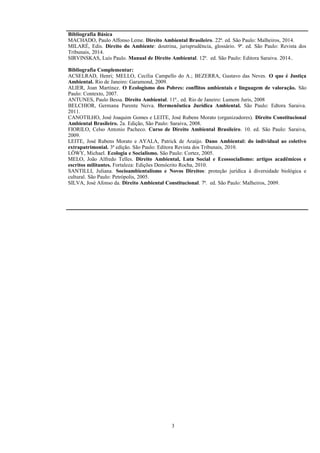 Bibliografia Básica
MACHADO, Paulo Affonso Leme. Direito Ambiental Brasileiro. 22ª. ed. São Paulo: Malheiros, 2014.
MILARÉ, Edis. Direito do Ambiente: doutrina, jurisprudência, glossário. 9ª. ed. São Paulo: Revista dos
Tribunais, 2014.
SIRVINSKAS, Luís Paulo. Manual de Direito Ambiental. 12ª. ed. São Paulo: Editora Saraiva. 2014..
Bibliografia Complementar:
ACSELRAD, Henri; MELLO, Cecília Campello do A.; BEZERRA, Gustavo das Neves. O que é Justiça
Ambiental. Rio de Janeiro: Garamond, 2009.
ALIER, Joan Martínez. O Ecologismo dos Pobres: conflitos ambientais e linguagem de valoração. São
Paulo: Contexto, 2007.
ANTUNES, Paulo Bessa. Direito Ambiental. 11ª.. ed. Rio de Janeiro: Lumem Juris, 2008
BELCHIOR, Germana Parente Neiva. Hermenêutica Jurídica Ambiental. São Paulo: Edtora Saraiva.
2011.
CANOTILHO, José Joaquim Gomes e LEITE, José Rubens Morato (organizadores). Direito Constitucional
Ambiental Brasileiro. 2a. Edição, São Paulo: Saraiva, 2008.
FIORILO, Celso Antonio Pacheco. Curso de Direito Ambiental Brasileiro. 10. ed. São Paulo: Saraiva,
2009.
LEITE, José Rubens Morato e AYALA, Patrick de Araújo. Dano Ambiental: do individual ao coletivo
extrapatrimonial. 3ª edição. São Paulo: Editora Revista dos Tribunais, 2010.
LÖWY, Michael. Ecologia e Socialismo. São Paulo: Cortez, 2005.
MELO, João Alfredo Telles. Direito Ambiental, Luta Social e Ecossocialismo: artigos acadêmicos e
escritos militantes. Fortaleza: Edições Demócrito Rocha, 2010.
SANTILLI, Juliana. Socioambientalismo e Novos Direitos: proteção jurídica à diversidade biológica e
cultural. São Paulo: Petrópolis, 2005.
SILVA, José Afonso da. Direito Ambiental Constitucional. 7ª. ed. São Paulo: Malheiros, 2009.
3
 
