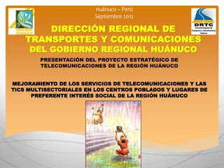 DIRECCIÓN REGIONAL DE
TRANSPORTES Y COMUNICACIONES
DEL GOBIERNO REGIONAL HUÁNUCO
PRESENTACIÓN DEL PROYECTO ESTRATÉGICO DE
TELECOMUNICACIONES DE LA REGIÓN HUÁNUCO
MEJORAMIENTO DE LOS SERVICIOS DE TELECOMUNICACIONES Y LAS
TICS MULTISECTORIALES EN LOS CENTROS POBLADOS Y LUGARES DE
PREFERENTE INTERÉS SOCIAL DE LA REGIÓN HUÁNUCO
 