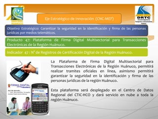 Objetivo Estratégico: Garantizar la seguridad en la identificación y firma de las personas
jurídicas por medios telemáticos.
Producto 47: Plataforma de Firma Digital Multisectorial para Transacciones
Electrónicas de la Región Huánuco.
Eje Estratégico de Innovación (CNC-MEF)
Indicador 47 : N° de Registros de Certificación Digital de la Región Huánuco.
La Plataforma de Firma Digital Multisectorial para
Transacciones Electrónicas de la Región Huánuco, permitirá
realizar tramites oficiales en línea, asimismo permitirá
garantizar la seguridad en la identificación y firma de las
personas jurídicas de la región Huánuco.
Esta plataforma será desplegado en el Centro de Datos
Regional del CTIC-HCO y dará servicio en nube a toda la
región Huánuco.
 