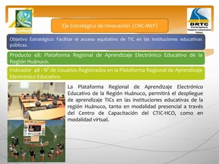Objetivo Estratégico: Facilitar el acceso equitativo de TIC en las instituciones educativas
públicas.
Producto 48: Plataforma Regional de Aprendizaje Electrónico Educativo de la
Región Huánuco.
Eje Estratégico de Innovación (CNC-MEF)
Indicador 48 : N° de Usuarios Registrados en la Plataforma Regional de Aprendizaje
Electrónico Educativo.
La Plataforma Regional de Aprendizaje Electrónico
Educativo de la Región Huánuco, permitirá el despliegue
de aprendizaje TICs en las instituciones educativas de la
región Huánuco, tanto en modalidad presencial a través
del Centro de Capacitación del CTIC-HCO, como en
modalidad virtual.
 