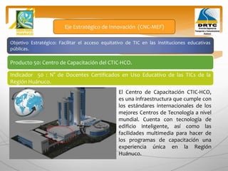 Objetivo Estratégico: Facilitar el acceso equitativo de TIC en las instituciones educativas
públicas.
Producto 50: Centro de Capacitación del CTIC-HCO.
Eje Estratégico de Innovación (CNC-MEF)
Indicador 50 : N° de Docentes Certificados en Uso Educativo de las TICs de la
Región Huánuco.
El Centro de Capacitación CTIC-HCO,
es una infraestructura que cumple con
los estándares internacionales de los
mejores Centros de Tecnología a nivel
mundial. Cuenta con tecnología de
edificio inteligente, así como las
facilidades multimedia para hacer de
los programas de capacitación una
experiencia única en la Región
Huánuco.
 