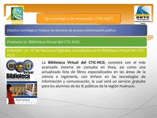 Objetivo Estratégico: Reducir las barreras de acceso a información pública.
Producto 52: Biblioteca Virtual del CTIC-HCO.
Eje Estratégico de Innovación (CNC-MEF)
Indicador 52 : N° de Recursos Digitales Consultados en la Biblioteca Virtual del CTIC-
HCO.
La Biblioteca Virtual del CTIC-HCO, constará con el más
avanzado sistema de consulta en línea, así como una
actualizada lista de libros especializados en las áreas de la
ciencia e ingeniería, con énfasis en las tecnologías de
información y comunicación, la cual será un servicio gratuito
para los alumnos de las IE públicas de la región Huánuco.
 