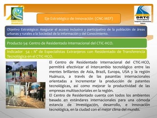 Objetivo Estratégico: Asegurar el acceso inclusivo y participativo de la población de áreas
urbanas y rurales a la Sociedad de la Información y del Conocimiento.
Producto 54: Centro de Residentado Internacional del CTIC-HCO.
Eje Estratégico de Innovación (CNC-MEF)
Indicador 54 : N° de Especialistas Extranjeros con Residentado de Transferencia
Tecnológica en el CTIC-HCO.
El Centro de Residentado Internacional del CTIC-HCO,
permitirá efectivizar el intercambio tecnológico entre las
mentes brillantes de Asia, Brazil, Europa, USA y la región
Huánuco, a través de las pasantías internacionales
orientadas a incrementar la producción de patentes
tecnológicas, así como mejorar la productividad de las
empresas multisectoriales en la región.
El Centro de Residentado cuenta con todos los ambientes
basado en estándares internacionales para una cómoda
estancia de investigación, desarrollo, e innovación
tecnológica, en la ciudad con el mejor clima del mundo.
 