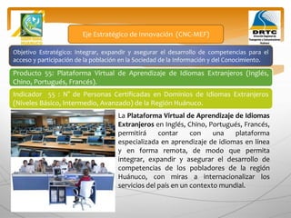 Objetivo Estratégico: Integrar, expandir y asegurar el desarrollo de competencias para el
acceso y participación de la población en la Sociedad de la Información y del Conocimiento.
Producto 55: Plataforma Virtual de Aprendizaje de Idiomas Extranjeros (Inglés,
Chino, Portugués, Francés).
Eje Estratégico de Innovación (CNC-MEF)
Indicador 55 : N° de Personas Certificadas en Dominios de Idiomas Extranjeros
(Niveles Básico, Intermedio, Avanzado) de la Región Huánuco.
La Plataforma Virtual de Aprendizaje de Idiomas
Extranjeros en Inglés, Chino, Portugués, Francés,
permitirá contar con una plataforma
especializada en aprendizaje de idiomas en línea
y en forma remota, de modo que permita
integrar, expandir y asegurar el desarrollo de
competencias de los pobladores de la región
Huánuco, con miras a internacionalizar los
servicios del país en un contexto mundial.
 