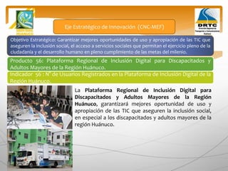 Objetivo Estratégico: Garantizar mejores oportunidades de uso y apropiación de las TIC que
aseguren la inclusión social, el acceso a servicios sociales que permitan el ejercicio pleno de la
ciudadanía y el desarrollo humano en pleno cumplimiento de las metas del milenio.
Producto 56: Plataforma Regional de Inclusión Digital para Discapacitados y
Adultos Mayores de la Región Huánuco.
Eje Estratégico de Innovación (CNC-MEF)
Indicador 56 : N° de Usuarios Registrados en la Plataforma de Inclusión Digital de la
Región Huánuco.
La Plataforma Regional de Inclusión Digital para
Discapacitados y Adultos Mayores de la Región
Huánuco, garantizará mejores oportunidad de uso y
apropiación de las TIC que aseguren la inclusión social,
en especial a los discapacitados y adultos mayores de la
región Huánuco.
 