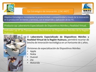 Objetivo Estratégico: Incrementar la productividad y competitividad a través de la innovación
en la producción de bienes y servicios, con el desarrollo y aplicación de las TIC.
Producto 59: Laboratorio Especializado de Dispositivos Móviles y Realidad Virtual.
Eje Estratégico de Innovación (CNC-MEF)
Indicador 59: N° de Transacciones Electrónicas vía Dispositivos Móviles de la Región
Huánuco.
El Laboratorio Especializado de Dispositivos Móviles y
Realidad Virtual de la Región Huánuco, permitirá recortar de
brecha de innovación tecnológica en un horizonte de 5 años.
Divisiones de especialización de Dispositivos Móviles:
• Apple
• Nokia
• Huawei
• Zte
• Motorola
 