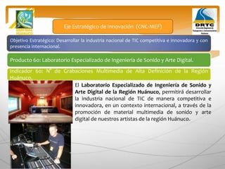 Objetivo Estratégico: Desarrollar la industria nacional de TIC competitiva e innovadora y con
presencia internacional.
Producto 60: Laboratorio Especializado de Ingeniería de Sonido y Arte Digital.
Eje Estratégico de Innovación (CNC-MEF)
Indicador 60: N° de Grabaciones Multimedia de Alta Definición de la Región
Huánuco.
El Laboratorio Especializado de Ingeniería de Sonido y
Arte Digital de la Región Huánuco, permitirá desarrollar
la industria nacional de TIC de manera competitiva e
innovadora, en un contexto internacional, a través de la
promoción de material multimedia de sonido y arte
digital de nuestros artistas de la región Huánuco.
 