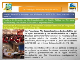 Objetivo Estratégico: Promover una Administración Pública de calidad orientada a la
población.
Producto 61: Pasantías de Alta Especialización en Gestión Pública con TICs para
Autoridades y Funcionarios Públicos de la Región Huánuco.
Eje Estratégico de Innovación (CNC-MEF)
Indicador 61: N° de Autoridades y Funcionarios Públicos Certificados en Programas
de Gestión Pública con TICs en el CTIC-HCO.
Las Pasantías de Alta Especialización en Gestión Pública con
TICs para Autoridades y Funcionarios Públicos de la Región
Huánuco, permitirá la transferencia de las mejores prácticas
de gestión pública vía estancia de las autoridades
Provinciales, Distritales y Locales en el Centro de Residentado
del CTIC-HCO y en el Centro de Capacitación del CTIC-HCO.
Nuestras autoridades podrán esbozar políticas estratégicas
en conjunto, para mejorar de manera constante y continua
las políticas gubernamentales de la región Huánuco,
interactuando con los empresarios, investigadores y
científicos del CTIC-HCO.
 