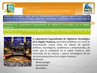 Objetivo Estratégico: Lograr que los planteamientos de la Agenda Digital Peruana 2.0 se
inserten en las políticas locales, regionales, sectoriales, y nacionales a fin de desarrollar la
Sociedad de la Información y el Conocimiento.
Producto 62: Laboratorio Especializado de Vigilancia Tecnológica de la Región
Huánuco.
Eje Estratégico de Innovación (CNC-MEF)
Indicador 62: N° de Boletines Digitales de Vigilancia Tecnológica CTIC-HCO de la
Región Huánuco.
El Laboratorio Especializado de Vigilancia Tecnológica
de la Región Huánuco, permitirá establecer un canal de
comunicación virtual entre los líderes de opinión
políticos, tecnológicos, académicos y empresariales, de
modo que la ciudadanía de la región Huánuco esté
informada de las noticias y planes estratégicos de los
sectores productivos de la región Huánuco.
Divisiones:
- Biotecnología
- Aeronáutica
- Biomédica
 
