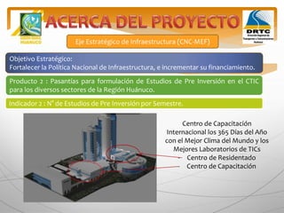 Eje Estratégico de Infraestructura (CNC-MEF)
Objetivo Estratégico:
Fortalecer la Política Nacional de Infraestructura, e incrementar su financiamiento.
Producto 2 : Pasantías para formulación de Estudios de Pre Inversión en el CTIC
para los diversos sectores de la Región Huánuco.
Indicador 2 : N° de Estudios de Pre Inversión por Semestre.
Centro de Capacitación
Internacional los 365 Días del Año
con el Mejor Clima del Mundo y los
Mejores Laboratorios de TICs
- Centro de Residentado
- Centro de Capacitación
 
